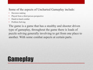 Gameplay
Some of the aspects of Uncharted Gameplay include:
• Decision making
• Played from a third person perspective
• Hand-to-hand combat
• Problem Solving
The game is a game that has a stealthy and shooter driven
type of gameplay, throughout the game there is loads of
puzzle solving generally involving to get from one place to
another. With some combat aspects at certain parts.
 