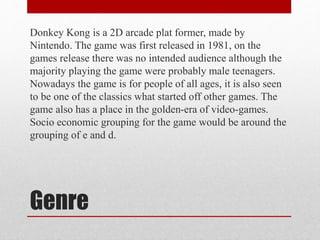 Genre
Donkey Kong is a 2D arcade plat former, made by
Nintendo. The game was first released in 1981, on the
games release there was no intended audience although the
majority playing the game were probably male teenagers.
Nowadays the game is for people of all ages, it is also seen
to be one of the classics what started off other games. The
game also has a place in the golden-era of video-games.
Socio economic grouping for the game would be around the
grouping of e and d.
 