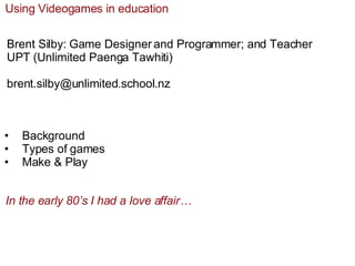 Using Videogames in education Brent Silby: Game Designer and Programmer; and Teacher UPT (Unlimited Paenga Tawhiti) [email_address] ,[object Object],[object Object],[object Object],In the early 80’s I had a love affair… 