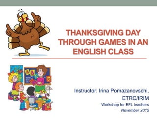THANKSGIVING DAY
THROUGH GAMES IN AN
ENGLISH CLASS
Instructor: Irina Pomazanovschi,
ETRC/IRIM
Workshop for EFL teachers
November 2015
 