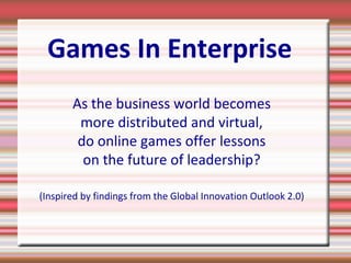 Games In Enterprise
As the business world becomes
more distributed and virtual,
do online games offer lessons
on the future of leadership?
(Inspired by findings from the Global Innovation Outlook 2.0)
 