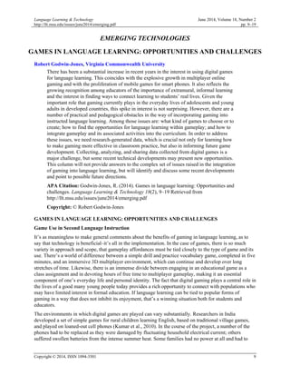 Language Learning & Technology
http://llt.msu.edu/issues/june2014/emerging.pdf
June 2014, Volume 18, Number 2
pp. 9–19
Copyright © 2014, ISSN 1094-3501 9
EMERGING TECHNOLOGIES
GAMES IN LANGUAGE LEARNING: OPPORTUNITIES AND CHALLENGES
Robert Godwin-Jones, Virginia Commonwealth University
There has been a substantial increase in recent years in the interest in using digital games
for language learning. This coincides with the explosive growth in multiplayer online
gaming and with the proliferation of mobile games for smart phones. It also reflects the
growing recognition among educators of the importance of extramural, informal learning
and the interest in finding ways to connect learning to students’ real lives. Given the
important role that gaming currently plays in the everyday lives of adolescents and young
adults in developed countries, this spike in interest is not surprising. However, there are a
number of practical and pedagogical obstacles in the way of incorporating gaming into
instructed language learning. Among those issues are: what kind of games to choose or to
create; how to find the opportunities for language learning within gameplay; and how to
integrate gameplay and its associated activities into the curriculum. In order to address
these issues, we need research-generated data, which is crucial not only for learning how
to make gaming more effective in classroom practice, but also in informing future game
development. Collecting, analyzing, and sharing data collected from digital games is a
major challenge, but some recent technical developments may present new opportunities.
This column will not provide answers to the complex set of issues raised in the integration
of gaming into language learning, but will identify and discuss some recent developments
and point to possible future directions.
APA Citation: Godwin-Jones, R. (2014). Games in language learning: Opportunities and
challenges. Language Learning & Technology 18(2), 9–19 Retrieved from
http://llt.msu.edu/issues/june2014/emerging.pdf
Copyright: © Robert Godwin-Jones
GAMES IN LANGUAGE LEARNING: OPPORTUNITIES AND CHALLENGES
Game Use in Second Language Instruction
It’s as meaningless to make general comments about the benefits of gaming in language learning, as to
say that technology is beneficial–it’s all in the implementation. In the case of games, there is so much
variety in approach and scope, that gameplay affordances must be tied closely to the type of game and its
use. There’s a world of difference between a simple drill and practice vocabulary game, completed in five
minutes, and an immersive 3D multiplayer environment, which can continue and develop over long
stretches of time. Likewise, there is an immense divide between engaging in an educational game as a
class assignment and in devoting hours of free time to multiplayer gameplay, making it an essential
component of one’s everyday life and personal identity. The fact that digital gaming plays a central role in
the lives of a good many young people today provides a rich opportunity to connect with populations who
may have limited interest in formal education. If language learning can be tied to popular forms of
gaming in a way that does not inhibit its enjoyment, that’s a winning situation both for students and
educators.
The environments in which digital games are played can vary substantially. Researchers in India
developed a set of simple games for rural children learning English, based on traditional village games,
and played on loaned-out cell phones (Kumar et al., 2010). In the course of the project, a number of the
phones had to be replaced as they were damaged by fluctuating household electrical current; others
suffered swollen batteries from the intense summer heat. Some families had no power at all and had to
 