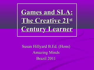 Games and SLA:Games and SLA:
The Creative 21The Creative 21stst
Century LearnerCentury Learner
Susan Hillyard B.Ed. (Hons)Susan Hillyard B.Ed. (Hons)
Amazing MindsAmazing Minds
Brazil 2011Brazil 2011
 