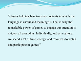 “Games help teachers to create contexts in which the
language is useful and meaningful. That is why the
remarkable power of games to engage our attention is
evident all around us. Individually, and as a culture,
we spend a lot of time, energy, and resources to watch
and participate in games.”
 