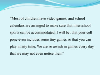 “Most of children have video games, and school
calendars are arranged to make sure that interschool
sports can be accommodated. I will bet that your cell
pone even includes some tiny games so that you can
play in any time. We are so awash in games every day
that we may not even notice their.”
 