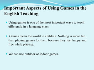 Important Aspects of Using Games in the
English Teaching
 Using games is one of the most important ways to teach
efficiently in a language class.
 Games mean the world to children. Nothing is more fun
than playing games for them because they feel happy and
free while playing.
 We can use outdoor or indoor games.
 