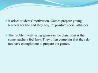 It arises students’ motivation. Games prepare young
learners for life and they acquire positive social attitudes.
 The problem with using games in the classroom is that
some teachers feel lazy. They often complain that they do
not have enough time to prepare the games.
 