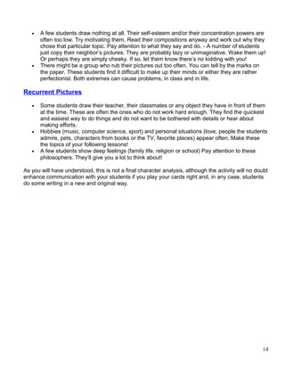 • A few students draw nothing at all. Their self-esteem and/or their concentration powers are
often too low. Try motivating them. Read their compositions anyway and work out why they
chose that particular topic. Pay attention to what they say and do. - A number of students
just copy their neighbor’s pictures. They are probably lazy or unimaginative. Wake them up!
Or perhaps they are simply cheeky. If so, let them know there’s no kidding with you!
• There might be a group who rub their pictures out too often. You can tell by the marks on
the paper. These students find it difficult to make up their minds or either they are rather
perfectionist. Both extremes can cause problems, in class and in life.
Recurrent Pictures
• Some students draw their teacher, their classmates or any object they have in front of them
at the time. These are often the ones who do not work hard enough. They find the quickest
and easiest way to do things and do not want to be bothered with details or hear about
making efforts.
• Hobbies (music, computer science, sport) and personal situations (love, people the students
admire, pets, characters from books or the TV, favorite places) appear often. Make these
the topics of your following lessons!
• A few students show deep feelings (family life, religion or school) Pay attention to these
philosophers. They’ll give you a lot to think about!
As you will have understood, this is not a final character analysis, although the activity will no doubt
enhance communication with your students if you play your cards right and, in any case, students
do some writing in a new and original way.
14
 