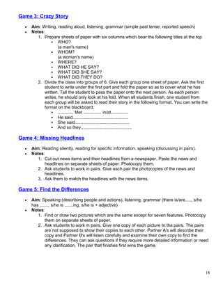 Game 3: Crazy Story
• Aim: Writing, reading aloud, listening, grammar (simple past tense, reported speech)
• Notes:
1. Prepare sheets of paper with six columns which bear the following titles at the top
 WHO?
(a man's name)
 WHOM?
(a woman's name)
 WHERE?
 WHAT DID HE SAY?
 WHAT DID SHE SAY?
 WHAT DID THEY DO?
2. Divide the class into groups of 6. Give each group one sheet of paper. Ask the first
student to write under the first part and fold the paper so as to cover what he has
written. Tell the student to pass the paper onto the next person. As each person
writes, he should only look at his fold. When all students finish, one student from
each group will be asked to read their story in the following format. You can write the
format on the blackboard.
 ............. Met ............... in/at..............
 He said..............................................
 She said.............................................
 And so they..........................................
Game 4: Missing Headlines
• Aim: Reading silently, reading for specific information, speaking (discussing in pairs).
• Notes:
1. Cut out news items and their headlines from a newspaper. Paste the news and
headlines on separate sheets of paper. Photocopy them.
2. Ask students to work in pairs. Give each pair the photocopies of the news and
headlines.
3. Ask them to match the headlines with the news items.
Game 5: Find the Differences
• Aim: Speaking (describing people and actions), listening, grammar (there is/are....., s/he
has ......., s/he is .......ing, s/he is + adjective)
• Notes:
1. Find or draw two pictures which are the same except for seven features. Photocopy
them on separate sheets of paper.
2. Ask students to work in pairs. Give one copy of each picture to the pairs. The pairs
are not supposed to show their copies to each other. Partner A's will describe their
copy and Partner B's will listen carefully and examine their own copy to find the
differences. They can ask questions if they require more detailed information or need
any clarification. The pair that finishes first wins the game.
18
 