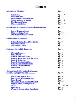 Content
Games in the ESL Class Pg. 6
Introduction Pg. 6 - 7
What are Games? Pg. 6
Deciding Which Game to Use Pg. 7
The Advantages of Games Pg. 7 - 8
Find Someone Who... Pg. 9
When to Use Games Pg. 9 - 10
Using Games in Teaching English to Young Learners Pg. 11
How to Choose a Game Pg. 11
Hints and Suggestions Pg. 11
The "Magic Matchbox" Game Pg. 11 - 12
Language Learning Games: Pg. 13
Gotcha & the Spelling Office Gotcha Pg. 13
Recurrent Pictures Pg. 13 - 14
The Spelling Officer Pg. 15
Six Games for the ESL Classroom Pg. 16
Why Use Games Pg. 16
Some Advice Pg. 16
Game 1: Whisper Circles Pg. 16
Game 2: Match and Catch the Riddle Pg. 17
Game 3: Crazy Story Pg. 18
Game 4: Missing Headlines Pg. 18
Game 5: Find the Differences Pg. 18
Game 6: The Secret Code Pg. 19
Conclusion Pg. 19
Games and Activities for the English as a
Second Language Classroom Pg. 20
Catching up on your ABC's Pg. 20
Secret Code (Different Version) Pg. 20
Crazy Story II Pg. 21
Classroom Rules: Must and Mustn't Pg. 21
Digital Camera Scavenger Hunt Pg. 22
Taboo Pg. 22
Beep Game Pg. 23
Words Beginning with a Given Letter Pg. 23
2
 