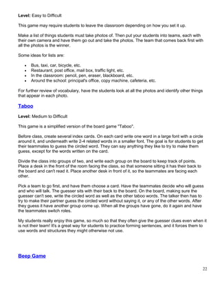 Level: Easy to Difficult
This game may require students to leave the classroom depending on how you set it up.
Make a list of things students must take photos of. Then put your students into teams, each with
their own camera and have them go out and take the photos. The team that comes back first with
all the photos is the winner.
Some ideas for lists are:
• Bus, taxi, car, bicycle, etc.
• Restaurant, post office, mail box, traffic light, etc.
• In the classroom: pencil, pen, eraser, blackboard, etc.
• Around the school: principal's office, copy machine, cafeteria, etc.
For further review of vocabulary, have the students look at all the photos and identify other things
that appear in each photo.
Taboo
Level: Medium to Difficult
This game is a simplified version of the board game "Taboo".
Before class, create several index cards. On each card write one word in a large font with a circle
around it, and underneath write 2-4 related words in a smaller font. The goal is for students to get
their teammates to guess the circled word. They can say anything they like to try to make them
guess, except for the words written on the card.
Divide the class into groups of two, and write each group on the board to keep track of points.
Place a desk in the front of the room facing the class, so that someone sitting it has their back to
the board and can't read it. Place another desk in front of it, so the teammates are facing each
other.
Pick a team to go first, and have them choose a card. Have the teammates decide who will guess
and who will talk. The guesser sits with their back to the board. On the board, making sure the
guesser can't see, write the circled word as well as the other taboo words. The talker then has to
try to make their partner guess the circled word without saying it, or any of the other words. After
they guess it have another group come up. When all the groups have gone, do it again and have
the teammates switch roles.
My students really enjoy this game, so much so that they often give the guesser clues even when it
is not their team! It's a great way for students to practice forming sentences, and it forces them to
use words and structures they might otherwise not use.
Beep Game
22
 
