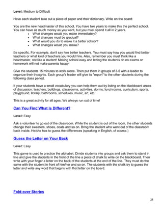 Level: Medium to Difficult
Have each student take out a piece of paper and their dictionary. Write on the board:
You are the new headmaster of this school. You have two years to make this the perfect school.
You can have as much money as you want, but you must spend it all in 2 years.
• What changes would you make immediately?
• What changes must be gradual?
• What would you do to make it a better school?
• What changes would you make?
Be specific. For example, don't say hire better teachers. You must say how you would find better
teachers or what kind of teachers you would hire. Also, remember you must think like a
headmaster, not like a student! Making school easy and letting the students do no exams or
homework will not make parents happy!
Give the students 15 minutes to work alone. Then put them in groups of 3-5 with a leader to
organize their thoughts. Each group's leader will give its "report" to the other students during the
following class period.
If your students have a small vocabulary you can help them out by listing on the blackboard areas
of discussion: teachers, buildings, classrooms, activities, dorms, lunchrooms, curriculum, sports,
playground, library, bathrooms, schedules, music, art, etc.
This is a great activity for all ages. We always run out of time!
Can You Find What Is Different?
Level: Easy
Ask a volunteer to go out of the classroom. While the student is out of the room, the other students
change their sweaters, shoes, coats and so on. Bring the student who went out of the classroom
back inside. He/she has to guess the differences (speaking in English, of course.)
Guess the Letter on Your Back
Level: Easy
This game is used to practice the alphabet. Divide students into groups and ask them to stand in
line and give the students in the front of the line a piece of chalk to write on the blackboard. Then
write with your finger a letter on the back of the students at the end of the line. They must do the
same with the student in front of him/her and so on. The students with the chalk try to guess the
letter and write any word that begins with that letter on the board.
Fold-over Stories
25
 