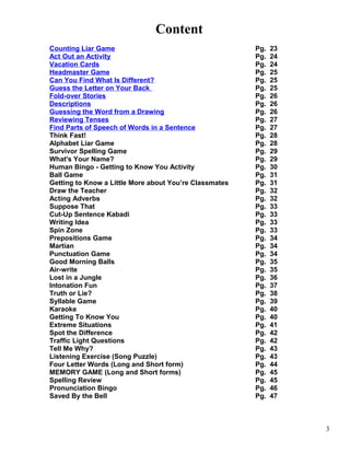 Content
Counting Liar Game Pg. 23
Act Out an Activity Pg. 24
Vacation Cards Pg. 24
Headmaster Game Pg. 25
Can You Find What Is Different? Pg. 25
Guess the Letter on Your Back Pg. 25
Fold-over Stories Pg. 26
Descriptions Pg. 26
Guessing the Word from a Drawing Pg. 26
Reviewing Tenses Pg. 27
Find Parts of Speech of Words in a Sentence Pg. 27
Think Fast! Pg. 28
Alphabet Liar Game Pg. 28
Survivor Spelling Game Pg. 29
What's Your Name? Pg. 29
Human Bingo - Getting to Know You Activity Pg. 30
Ball Game Pg. 31
Getting to Know a Little More about You’re Classmates Pg. 31
Draw the Teacher Pg. 32
Acting Adverbs Pg. 32
Suppose That Pg. 33
Cut-Up Sentence Kabadi Pg. 33
Writing Idea Pg. 33
Spin Zone Pg. 33
Prepositions Game Pg. 34
Martian Pg. 34
Punctuation Game Pg. 34
Good Morning Balls Pg. 35
Air-write Pg. 35
Lost in a Jungle Pg. 36
Intonation Fun Pg. 37
Truth or Lie? Pg. 38
Syllable Game Pg. 39
Karaoke Pg. 40
Getting To Know You Pg. 40
Extreme Situations Pg. 41
Spot the Difference Pg. 42
Traffic Light Questions Pg. 42
Tell Me Why? Pg. 43
Listening Exercise (Song Puzzle) Pg. 43
Four Letter Words (Long and Short form) Pg. 44
MEMORY GAME (Long and Short forms) Pg. 45
Spelling Review Pg. 45
Pronunciation Bingo Pg. 46
Saved By the Bell Pg. 47
3
 