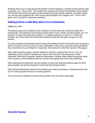 Students stand up in a circle around the teacher. A ball is tossed to a student and the teacher asks
a question, e.g.: "Say a color". The student then responds and throws the ball back to the teacher.
The teacher then throws the ball to another student and asks another question. For higher levels,
you can ask such questions like "Give me the past participle of an irregular verb". This is a fast
game, and it is great for reviewing vocabulary.
Getting to Know a Little More about You’re Classmates
Level: Any Level
The teacher gives every student a piece of paper on which they write a sentence about their
personal life. This sentence can be about school, family, music, friends, the last vacation, etc. For
example "I went to the beach last vacation" or "I always study for my exams" or "I have two
brothers" etc. When they finish writing their sentences they fold the paper and give it to the
teacher.
It is very important to tell students before writing the sentence that the information they are going to
write is "a secret" and not to show it to their classmates. If they have a question about something,
they should ask it to you instead of a classmate. Tell students to write their names on the papers.
After collecting all the papers, ask the students to write the numbers from one to 10 (or 20,
depending on the number of students you have in that moment in the classroom) in their
notebooks. After that, the teacher reads the sentences in random order (without saying the name
of the student), and the students write the names of the people they think wrote sentences.
After reading all the sentences, say the question number and read the sentence again for each
piece of paper and ask the students to name who they thought wrote it.
Then tell the students the name from the student who wrote that sentence. Students should write
(C) for correct guesses and (I) for incorrect guesses.
This is one way for students to start knowing a little more about their classmates.
Draw the Teacher
31
 