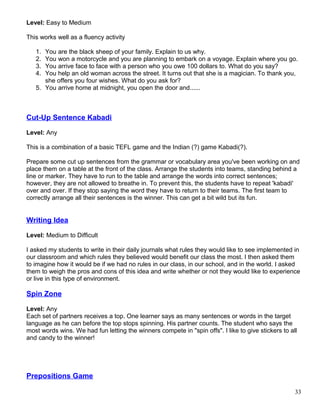 Level: Easy to Medium
This works well as a fluency activity
1. You are the black sheep of your family. Explain to us why.
2. You won a motorcycle and you are planning to embark on a voyage. Explain where you go.
3. You arrive face to face with a person who you owe 100 dollars to. What do you say?
4. You help an old woman across the street. It turns out that she is a magician. To thank you,
she offers you four wishes. What do you ask for?
5. You arrive home at midnight, you open the door and......
Cut-Up Sentence Kabadi
Level: Any
This is a combination of a basic TEFL game and the Indian (?) game Kabadi(?).
Prepare some cut up sentences from the grammar or vocabulary area you've been working on and
place them on a table at the front of the class. Arrange the students into teams, standing behind a
line or marker. They have to run to the table and arrange the words into correct sentences;
however, they are not allowed to breathe in. To prevent this, the students have to repeat 'kabadi'
over and over. If they stop saying the word they have to return to their teams. The first team to
correctly arrange all their sentences is the winner. This can get a bit wild but its fun.
Writing Idea
Level: Medium to Difficult
I asked my students to write in their daily journals what rules they would like to see implemented in
our classroom and which rules they believed would benefit our class the most. I then asked them
to imagine how it would be if we had no rules in our class, in our school, and in the world. I asked
them to weigh the pros and cons of this idea and write whether or not they would like to experience
or live in this type of environment.
Spin Zone
Level: Any
Each set of partners receives a top. One learner says as many sentences or words in the target
language as he can before the top stops spinning. His partner counts. The student who says the
most words wins. We had fun letting the winners compete in "spin offs". I like to give stickers to all
and candy to the winner!
Prepositions Game
33
 