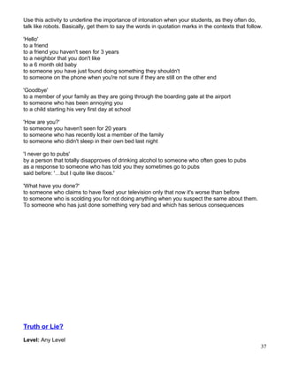 Use this activity to underline the importance of intonation when your students, as they often do,
talk like robots. Basically, get them to say the words in quotation marks in the contexts that follow.
'Hello'
to a friend
to a friend you haven't seen for 3 years
to a neighbor that you don't like
to a 6 month old baby
to someone you have just found doing something they shouldn't
to someone on the phone when you're not sure if they are still on the other end
'Goodbye'
to a member of your family as they are going through the boarding gate at the airport
to someone who has been annoying you
to a child starting his very first day at school
'How are you?'
to someone you haven't seen for 20 years
to someone who has recently lost a member of the family
to someone who didn't sleep in their own bed last night
'I never go to pubs'
by a person that totally disapproves of drinking alcohol to someone who often goes to pubs
as a response to someone who has told you they sometimes go to pubs
said before: '…but I quite like discos.'
'What have you done?'
to someone who claims to have fixed your television only that now it's worse than before
to someone who is scolding you for not doing anything when you suspect the same about them.
To someone who has just done something very bad and which has serious consequences
Truth or Lie?
Level: Any Level
37
 
