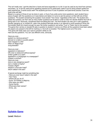 This isn't really new. I got the idea from a book and have expanded on it a bit. It can be used at any level from primary-
secondary. up. It can be used just for speaking practice but it's particularly useful if you're doing present perfect for
past experiences. It works soooo well! The students just love it! Lots of question and past tense practice. Even the
quiet ones will talk!
Based on a group of three (it can be done in pairs, or fours if you write some more questions), each student has a
piece of paper with five questions on it (see below) and takes it in turns to ask the person on their left one of their
questions. The student answering the question must answer 'Yes I have.' regardless of the truth. The student who
asked the question can then ask as many further questions as he likes in order to help him decide whether the truth is
being told or not. Obviously, sometimes they'll be telling the truth. The third student can also join in with questions,
thereby 'ganging up' on student B. Listen how students fabricate stories in an attempt to avoid questions! When the
first student feels he's heard enough he says 'No further questions' and writes 'True' or 'False' next to the question.
The game then carries on (student B asks a question to student C and so on) When all the questions have been asked
the papers are passed to the left for marking i.e. the truth is revealed. The highest score out of five wins.
This game will really open your eyes to people's ability to LIE.
Here are the questions. You can use different ones, obviously.
Have you ever…
spoken to a famous person?
danced on a table in a public place?
been trapped in a lift?
taken an illegal drug?
sung karaoke?
Have you ever…
appeared on television?
left a bar or restaurant without paying?
written graffiti on a wall?
appeared in a photograph in a newspaper?
chased a criminal?
Have you ever…
done a very dangerous sport?
won a medal or trophy?
missed a flight?
stayed in a five-star hotel?
swum naked in the sea?
A typical exchange might be something like:
- Have you ever swum naked in the sea?
- Yes I have.
- Where did you do it?
- Erma. On holiday in Majorca.
- Who were you with?
- Some friends.
- What were their names?
- Erma...etc.
Syllable Game
Level: Medium
38
 