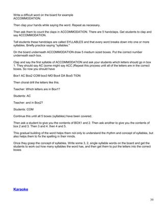 Write a difficult word on the board for example
ACCOMMODATION.
Then clap your hands while saying the word. Repeat as necessary.
Then ask them to count the claps in ACCOMMODATION. There are 5 handclaps. Get students to clap and
say ACCOMMODATION.
Tell students these handclaps are called SYLLABLES and that every word breaks down into one or more
syllables. Briefly practice saying "syllables."
On the board underneath ACCOMMODATION draw 5 medium sized boxes. Put the correct number
underneath each box.
Clap and say the first syllable of ACCOMMODATION and ask your students which letters should go in box
1. They should say AC (some might say ACC.)Repeat this process until all of the letters are in the correct
boxes. So now you should have
Box1 AC Box2 COM box3 MO Box4 DA Box5 TION
Then choral drill the letters like this.
Teacher: Which letters are in Box1?
Students: AC
Teacher: and in Box2?
Students: COM
Continue this until all 5 boxes (syllables) have been covered.
Then ask a student to give you the contents of BOX1 and 2. Then ask another to give you the contents of
box 2 and 3. Then 3 and 4. then 4 and 5.
This gradual building of the word helps them not only to understand the rhythm and concept of syllables, but
also helps them to fix the spelling in their minds.
Once they grasp the concept of syllables, Write some 3, 2, single syllable words on the board and get the
students to work out how many syllables the word has, and then get them to put the letters into the correct
boxes
Karaoke
39
 