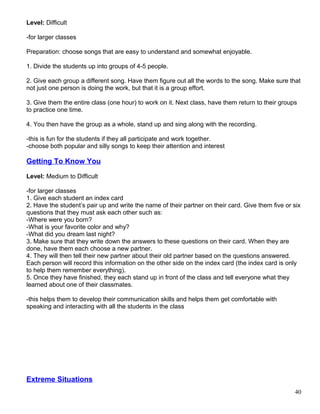 Level: Difficult
-for larger classes
Preparation: choose songs that are easy to understand and somewhat enjoyable.
1. Divide the students up into groups of 4-5 people.
2. Give each group a different song. Have them figure out all the words to the song. Make sure that
not just one person is doing the work, but that it is a group effort.
3. Give them the entire class (one hour) to work on it. Next class, have them return to their groups
to practice one time.
4. You then have the group as a whole, stand up and sing along with the recording.
-this is fun for the students if they all participate and work together.
-choose both popular and silly songs to keep their attention and interest
Getting To Know You
Level: Medium to Difficult
-for larger classes
1. Give each student an index card
2. Have the student’s pair up and write the name of their partner on their card. Give them five or six
questions that they must ask each other such as:
-Where were you born?
-What is your favorite color and why?
-What did you dream last night?
3. Make sure that they write down the answers to these questions on their card. When they are
done, have them each choose a new partner.
4. They will then tell their new partner about their old partner based on the questions answered.
Each person will record this information on the other side on the index card (the index card is only
to help them remember everything).
5. Once they have finished, they each stand up in front of the class and tell everyone what they
learned about one of their classmates.
-this helps them to develop their communication skills and helps them get comfortable with
speaking and interacting with all the students in the class
Extreme Situations
40
 