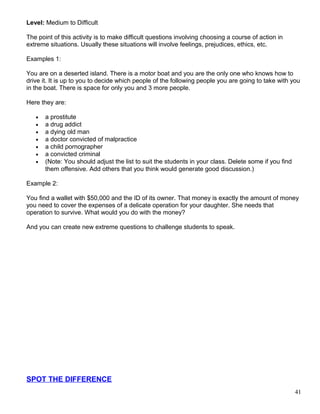 Level: Medium to Difficult
The point of this activity is to make difficult questions involving choosing a course of action in
extreme situations. Usually these situations will involve feelings, prejudices, ethics, etc.
Examples 1:
You are on a deserted island. There is a motor boat and you are the only one who knows how to
drive it. It is up to you to decide which people of the following people you are going to take with you
in the boat. There is space for only you and 3 more people.
Here they are:
• a prostitute
• a drug addict
• a dying old man
• a doctor convicted of malpractice
• a child pornographer
• a convicted criminal
• (Note: You should adjust the list to suit the students in your class. Delete some if you find
them offensive. Add others that you think would generate good discussion.)
Example 2:
You find a wallet with $50,000 and the ID of its owner. That money is exactly the amount of money
you need to cover the expenses of a delicate operation for your daughter. She needs that
operation to survive. What would you do with the money?
And you can create new extreme questions to challenge students to speak.
SPOT THE DIFFERENCE
41
 