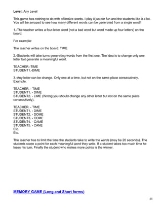 Level: Any Level
This game has nothing to do with offensive words. I play it just for fun and the students like it a lot.
You will be amazed to see how many different words can be generated from a single word!
1.-The teacher writes a four-letter word (not a bad word but word made up four letters) on the
board.
For example:
The teacher writes on the board: TIME
2.-Students will take turns generating words from the first one. The idea is to change only one
letter but generate a meaningful word.
TEACHER.-TIME
STUDENT1.-DIME
3.-Any letter can be change. Only one at a time, but not on the same place consecutively.
Example:
TEACHER. - TIME
STUDENT1. - DIME
STUDENT2. - LIME (Wrong you should change any other letter but not on the same place
consecutively).
TEACHER. - TIME
STUDENT1. - DIME
STUDENT2. - DOME
STUDENT3. - COME
STUDENT4. - CAME
STUDENT5. - CANE
Etc.
Etc.
The teacher has to limit the time the students take to write the words (may be 20 seconds). The
students score a point for each meaningful word they write. If a student takes too much time he
loses his turn. Finally the student who makes more points is the winner.
MEMORY GAME (Long and Short forms)
44
 