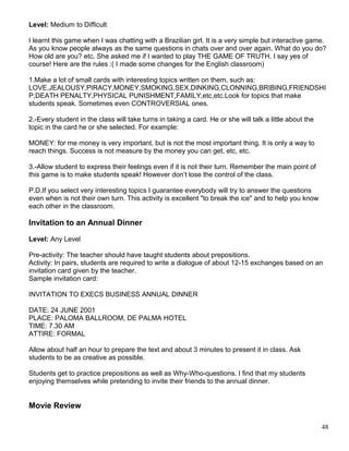 Level: Medium to Difficult
I learnt this game when I was chatting with a Brazilian girl. It is a very simple but interactive game.
As you know people always as the same questions in chats over and over again. What do you do?
How old are you? etc. She asked me if I wanted to play THE GAME OF TRUTH. I say yes of
course! Here are the rules :( I made some changes for the English classroom)
1.Make a lot of small cards with interesting topics written on them, such as:
LOVE,JEALOUSY,PIRACY,MONEY,SMOKING,SEX,DINKING,CLONNING,BRIBING,FRIENDSHI
P,DEATH PENALTY,PHYSICAL PUNISHMENT,FAMILY,etc,etc.Look for topics that make
students speak. Sometimes even CONTROVERSIAL ones.
2.-Every student in the class will take turns in taking a card. He or she will talk a little about the
topic in the card he or she selected. For example:
MONEY: for me money is very important, but is not the most important thing. It is only a way to
reach things. Success is not measure by the money you can get, etc, etc.
3.-Allow student to express their feelings even if it is not their turn. Remember the main point of
this game is to make students speak! However don’t lose the control of the class.
P.D.If you select very interesting topics I guarantee everybody will try to answer the questions
even when is not their own turn. This activity is excellent "to break the ice" and to help you know
each other in the classroom.
Invitation to an Annual Dinner
Level: Any Level
Pre-activity: The teacher should have taught students about prepositions.
Activity: In pairs, students are required to write a dialogue of about 12-15 exchanges based on an
invitation card given by the teacher.
Sample invitation card:
INVITATION TO EXECS BUSINESS ANNUAL DINNER
DATE: 24 JUNE 2001
PLACE: PALOMA BALLROOM, DE PALMA HOTEL
TIME: 7.30 AM
ATTIRE: FORMAL
Allow about half an hour to prepare the text and about 3 minutes to present it in class. Ask
students to be as creative as possible.
Students get to practice prepositions as well as Why-Who-questions. I find that my students
enjoying themselves while pretending to invite their friends to the annual dinner.
Movie Review
48
 
