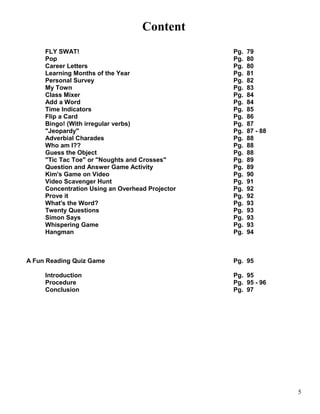 Content
FLY SWAT! Pg. 79
Pop Pg. 80
Career Letters Pg. 80
Learning Months of the Year Pg. 81
Personal Survey Pg. 82
My Town Pg. 83
Class Mixer Pg. 84
Add a Word Pg. 84
Time Indicators Pg. 85
Flip a Card Pg. 86
Bingo! (With irregular verbs) Pg. 87
"Jeopardy" Pg. 87 - 88
Adverbial Charades Pg. 88
Who am I?? Pg. 88
Guess the Object Pg. 88
"Tic Tac Toe" or "Noughts and Crosses" Pg. 89
Question and Answer Game Activity Pg. 89
Kim's Game on Video Pg. 90
Video Scavenger Hunt Pg. 91
Concentration Using an Overhead Projector Pg. 92
Prove it Pg. 92
What's the Word? Pg. 93
Twenty Questions Pg. 93
Simon Says Pg. 93
Whispering Game Pg. 93
Hangman Pg. 94
A Fun Reading Quiz Game Pg. 95
Introduction Pg. 95
Procedure Pg. 95 - 96
Conclusion Pg. 97
5
 