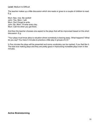Level: Medium to Difficult
The teacher makes up a little discussion which she reads or gives to a couple of children to read.
E.g.
Mum: Bye, now. Be careful!
John: Yes, Mom. I will.
Mum: Don’t forget to write.
John: No, Mom. I’ll write every day.
Mum: Call me when you get there.
And then the teacher chooses one aspect to the plays that will be improvised based on this short
discussion. E.g.
"Your plays must know about a situation where somebody is leaving away. What happens? What
do you say? You have 5 minutes to practice a little play in groups of 2-5."
In five minutes the plays will be presented and some vocabulary can be marked, if you feel like it.
The kids love making plays and they are pretty good in improvising incredible plays even in few
minutes.
Active Brainstorming
50
 