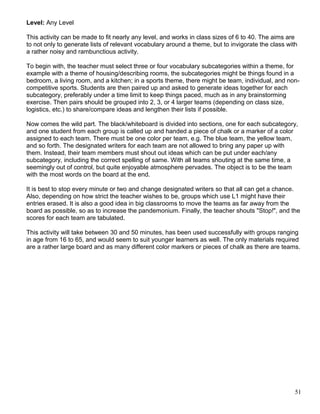 Level: Any Level
This activity can be made to fit nearly any level, and works in class sizes of 6 to 40. The aims are
to not only to generate lists of relevant vocabulary around a theme, but to invigorate the class with
a rather noisy and rambunctious activity.
To begin with, the teacher must select three or four vocabulary subcategories within a theme, for
example with a theme of housing/describing rooms, the subcategories might be things found in a
bedroom, a living room, and a kitchen; in a sports theme, there might be team, individual, and non-
competitive sports. Students are then paired up and asked to generate ideas together for each
subcategory, preferably under a time limit to keep things paced, much as in any brainstorming
exercise. Then pairs should be grouped into 2, 3, or 4 larger teams (depending on class size,
logistics, etc.) to share/compare ideas and lengthen their lists if possible.
Now comes the wild part. The black/whiteboard is divided into sections, one for each subcategory,
and one student from each group is called up and handed a piece of chalk or a marker of a color
assigned to each team. There must be one color per team, e.g. The blue team, the yellow team,
and so forth. The designated writers for each team are not allowed to bring any paper up with
them. Instead, their team members must shout out ideas which can be put under each/any
subcategory, including the correct spelling of same. With all teams shouting at the same time, a
seemingly out of control, but quite enjoyable atmosphere pervades. The object is to be the team
with the most words on the board at the end.
It is best to stop every minute or two and change designated writers so that all can get a chance.
Also, depending on how strict the teacher wishes to be, groups which use L1 might have their
entries erased. It is also a good idea in big classrooms to move the teams as far away from the
board as possible, so as to increase the pandemonium. Finally, the teacher shouts "Stop!", and the
scores for each team are tabulated.
This activity will take between 30 and 50 minutes, has been used successfully with groups ranging
in age from 16 to 65, and would seem to suit younger learners as well. The only materials required
are a rather large board and as many different color markers or pieces of chalk as there are teams.
51
 