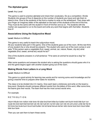The Alphabet game
Level: Any Level
This game is used to practice alphabet and check their vocabulary. Do as a competition. Divide
Students into groups of five (it depends on the number of students you have) and ask them to
stand in line. Give to the students of the front a marker to write on the whiteboard. Then draw with
your finger an imaginary letter of the alphabet on the back of the students at the end of the line.
They must do the same with the student in front of him/her and so on. The students with the
marker are supposed to run to the board and write any word that begins with that letter. Students
love it!
Associations Using the Subjunctive Mood
Level: Medium to Difficult
This game is very useful to teach the subjunctive mood.
All your students take part in this game. One of the students goes out of the room. All the rest think
of one student (he or she should be present). The student who went out of the room comes in and
asks "If this person were a vegetable (fruit, sweet, animal, car, nature, flower, city etc) what
vegetable (fruit, sweet, animal etc) would he be?"
One of the students answers in a full sentence: "If he were an animal he would be a dog" for
instance
After some questions and answers the student who is asking the questions should guess who it is
and the game begins again with another student going out of the room.
Making Words from Letters in a Long Word
Level: Medium to Difficult
This game is a good activity for learning new words and for reviving some word knowledge and for
giving a teacher time to prepare other tasks for students.
The class is to be divided into 2-3- teams. Give each team a dictionary and write on the board a
long word. Students should compose different words from the letters of this word. After some time,
the teams give their words. The team that has the most correct words wins.
For example:
R E T R I B U T I O N
return tribute iron notion note tone rib tube bruit tent tribe bur button rent burin knob bite burr run
route tire tore bent bet bonnet rub nib net nub bin nut bit rube ruin rob rot unit union unite tier tie tin
tint tone toe brute burn brunt butt butter riot tot tenet tenure terrier retro bone boot born bout totter
tote tour bore
Then you can ask them to learn these words.
54
 