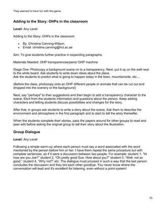 They seemed to have fun with this game.
Adding to the Story: OHPs in the classroom
Level: Any Level
Adding to the Story: OHPs in the classroom
• By: Christine Canning-Wilson,
• Email: christine.canning@hct.ac.ae
Aim: To give students further practice in expanding paragraphs.
Materials Needed: OHP transparencies/pens/ OHP machine
Stage One: Photocopy a background scene on to a transparency. Next, put it up on the wall next
to the white board. Ask students to write down ideas about the place.
Ask the students to predict what is going to happen today in the town, mountainside, etc....
(Before the class, photocopy onto an OHP different people or animals that can be cut out and
dropped into the scenery or the background)
Next, say "perhaps" to their suggestions and then begin to add a transparency character to the
scene. Elicit from the students information and questions about the person. Keep adding
characters and letting students discuss possibilities and changes for the story.
After that, in groups ask students to write a story about the scene. Ask them to describe the
environment and atmosphere in the first paragraph and to start to tell the story thereafter.
When the students complete their stories, pass the papers around for other groups to read and
peer edit before asking the original group to tell their story about the illustration.
Group Dialogue
Level: Any Level
Following a simple warm-up where each person must say a word associated with the word
mentioned by the person before him or her, I have them repeat the same procedure but with
complete sentences, as if it were a discussion between two people. For example: student 1, "Hi
how are you Joe?” student 2, "Oh pretty good Sue. How about you?” student 3, “Well, not so
good.” student 4, “Why not?” etc. The dialogue must proceed in such a way that the last person
concludes the discussion and they bid each other goodbye. You never know where the
conversation will lead and it's excellent for listening, even without a point system!
56
 