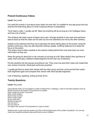 Present Continuous Videos
Level: Any Level
I've used this activity in just about every class I've ever had, it's suitable for any age group and any
level but the best thing about it is that it requires almost no preparation.
You'll need a video. I usually use Mr. Bean but anything will do as long as it isn't dialogue heavy
and has a lot of action.
The students will need a piece of paper and a pen. Arrange students in two rows and seat them
back to back so that the video can be seen by one row (watchers) but not by the other (writers).
Explain to the watchers that they are to describe the action taking place on the screen using the
present continuous; they can also describe clothing, people, anything really but try to keep the
focus on the action.
The writers have to listen carefully to the watcher sitting behind them and write down as much
information as they can.
Keep this going for about five or ten minutes (or as long as a Mr. Bean sketch) then get them to
swap chairs and play a different sketch/segment for the new row of watchers.
Put the students into two groups according to row. They must now pool their notes and create their
own version of events. Good past continuous practice!
I usually get them to share their stories with the other group and then at the end let them watch
both segments again and compare their version with what actually happened.
Lots of listening, speaking, writing and lots of fun.
Twenty Questions
Level: Any Level
Using 3X5 file cards I cut and pasted a number of articles from a catalogue. I write on the board questions such as:
Would I find this in the house? (If not assume it is outside)
Does it weigh more than 10 pounds?
Does it have wheels?
Does it have a motor?
Does it make noise?
Do you have one?
Would you like one?
Can you eat it?
Can you wear it?
Is it used in the summer? (If not therefore it is used in winter)
Students work in pairs and may answer only YES or NO and keep track of the number of questions. You can use
many more questions perhaps using words that are new or different.
57
 