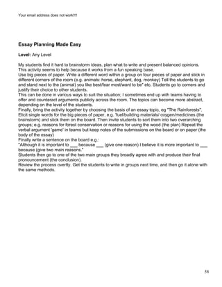 Your email address does not work!!!!
Essay Planning Made Easy
Level: Any Level
My students find it hard to brainstorm ideas, plan what to write and present balanced opinions.
This activity seems to help because it works from a fun speaking base.
Use big pieces of paper. Write a different word within a group on four pieces of paper and stick in
different corners of the room (e.g. animals: horse, elephant, dog, monkey) Tell the students to go
and stand next to the (animal) you like best/fear most/want to be" etc. Students go to corners and
justify their choice to other students.
This can be done in various ways to suit the situation; I sometimes end up with teams having to
offer and counteract arguments publicly across the room. The topics can become more abstract,
depending on the level of the students.
Finally, bring the activity together by choosing the basis of an essay topic, eg "The Rainforests".
Elicit single words for the big pieces of paper, e.g. 'fuel/building materials/ oxygen/medicines (the
brainstorm) and stick them on the board. Then invite students to sort them into two overarching
groups; e.g. reasons for forest conservation or reasons for using the wood (the plan) Repeat the
verbal argument 'game' in teams but keep notes of the submissions on the board or on paper (the
body of the essay)
Finally write a sentence on the board e.g.:
"Although it is important to ___ because ___ (give one reason) I believe it is more important to ___
because (give two main reasons."
Students then go to one of the two main groups they broadly agree with and produce their final
pronouncement (the conclusion).
Review the process overtly. Get the students to write in groups next time, and then go it alone with
the same methods.
58
 
