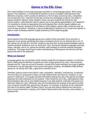 Games in the ESL Class
One useful strategy to encourage language acquisition is using language games. When using
games in the classroom, it is beneficial for teachers to have a complete understanding of the
definitions of games, which usually are defined as a form of play concerning rules, competition,
and an element of fun. Teachers should also consider the advantages of games: the ability to
capture students' attention; lower students' stress; and give students the chance for real
communication. Lastly teachers need to assess how to use games appropriately in the classroom.
It is important to choose an appropriate time and integrate them into the regular syllabus and
curriculum. However, because of the limitations of the syllabus, games often cannot be used, as
much as they should be. Therefore, it may be challenging for teachers to try to add some games in
class in order to develop students' English proficiency of the target language.
Introduction
Some teachers think that language games are a waste of time and prefer not to use them in
classroom since games sometimes have been considered only for its one element that is fun. In
fact, games can provide EFL and ESL students more than that. Among several strategies used to
improve students' proficiency such as visual aids, CALL (Computer Assisted Language Learning),
drama, role-play, and so on, games are another useful strategy to promote students' language
proficiency. This paper aims to give a clear understanding of what games are and why and how
games are used in the classroom.
What are Games?
Language games are not activities mainly aimed to break the ice between students or to kill time.
Byrne (1995) gave the definition to games as a form of play governed by rules. They should be
enjoyed and fun. They are not just a diversion, a break from routine activities, but a way of getting
the learner to use the language in the course of the game. Similarly, Jill Hadfield (1990) defined
games as "an activity with rules, a goal and an element of fun."
Therefore, games involve many factors: rules, competition, relaxation, and learning, in particular.
The main focus of using game in class is to help students learn and have fun. However, to use
games in classrooms, it is equally important that before playing the rules of the games are clearly
explained and well understood by the students. There should be only a few, well-explained rules.
Demonstrations also can be very helpful because it can help students understand the game and
help them follow the rules. Otherwise, they will misunderstand the purpose of the game and they
may not get the benefits they should from the game. For example, if students do not understand
the rules of the games called "Dictation Game" and just write without following the instructions,
then it is just an exercise in copying, and it doesn't help students with accuracy, pronunciation, or
spelling at all.
6
 