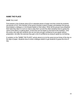 NAME THE PLACE
Level: Any Level
First prepare a list of places about 20 on separate pieces of paper and then divide the students
into groups of 4-6. One member of the group chooses a piece of paper and between the groups
they prepare a dialogue or mini-theatre based on their place. When all the groups have prepared
their work they take it in turns to read or play them out and the other students have to guess the
name of the place it is taking place. A time limit can be based on the level of the students. I find
this works very well with students who do not have enough confidence to just speak without
preparation, but after the exercise they gain a lot of confidence by trying to speak by not looking.
A variation on the "NAME THE PLACE" activity above is to do the same but put times of the day on
the slips of paper. Students have to write a dialogue sketch to get students to guess the time of
day.
60
 