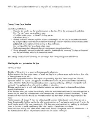 NOTE: This game can be used to review to only verbs but also adjectives, nouns etc.
Create Your Own Similes
Level: Easy to Medium
1. Present a few similes and the sample sentences to the class. Write the sentences with underline.
Ex. - The baby's skin was as white as snow.
- Finishing up the project by himself, the boy was as
- proud as a peacock.
2. Prepare flashcards with one adjective on each. Students pick out one card in turn and create similes
by using the adjective on the card. Emphasize that unique ideas are welcome. Instructor shouldn't be
judgmental, and accept any similes as long as they are logical.
Ex. - as big as Mt. Fuji / as soft as a cotton candy
Students compare their ideas and discuss which ones are interesting or funny.
3. If time allows play a song which includes a simile, for example the jazz song "As deep as the ocean"
and discuss the usage and effectiveness of the simile.
This activity fosters students’ creativity and encourages their active participation in the lesson.
Finding the best person for the job
Level: Any Level
The idea of this activity is to review or learn personality adjectives.
Tell the students that they are the owners of a cafe and they have to choose a new waiter/waitress from a list
of four applicants for the job.
The teacher's preparation involves thinking of four personality adjectives for each applicant. Give the
applicants a name and a color. One applicant should be ideal for the job, two neutral and the other totally
useless. After this the teacher writes each adjective on a separate card using a different color pen for each
applicant. Four applicants, four colors, sixteen adjectives altogether.
The next step is to arrive at work early before the students and hide the cards in sixteen different places
around the classroom.
When the class starts, you explain the activity by telling the students their aim is to decide which applicant is
best for the job. There are four applicants, each with their own color and a total of sixteen words. The pair
that finds all the words and chooses the best applicant first are the winners. But first they have to find the
cards!
Pair the students off. Student A stays put while student B searches for the hidden words. When a word is
found B must read it, (without alerting the other searchers) return to A and quietly say the word. A writes the
word, keeping words of the same color together. If B forgets the word or the correct spelling, he /she has to
return to the word. A and B should swap roles after a number of words have been found.
At the end of the activity stick all the words on the board, in their color groups, under the correct name. All
the students can then discuss why the applicants are/are not suitable for the job.
62
 