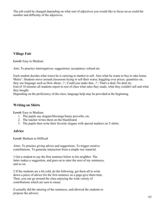 The job could be changed depending on what sort of adjectives you would like to focus on as could the
number and difficulty of the adjectives.
Village Fair
Level: Easy to Medium
Aim: To practice interrogatives; suggestions; acceptance; refusal etc.
Each student decides what wares he is carrying to market to sell. Also what he wants to buy to take home.
Melee’: Students move around classroom trying to sell their wares; haggling over prices, quantities etc.
they use language such as How about...? ; Could you make that...? ; That's a deal; No deal etc.
End of 10 minutes all students report to rest of class what sales they made, what they couldn't sell and what
they bought.
Depending on the proficiency of the class, language help may be provided at the beginning.
Writing on Shirts
Level: Easy to Medium
1. The pupils say slogans/blessings/funny proverbs, etc.
2. The teacher writes them on the blackboard.
3. The pupils then write their favorite slogans with special markers on T-shirts.
Advice
Level: Medium to Difficult
Aims: To practice giving advice and suggestions. To trigger creative
contributions. To generate interaction from a simple raw material.
1 Get a student to say the first sentence below to his neighbor. The
latter makes a suggestion, and goes on to utter the next of my sentences,
and so on.
2 If the students are a bit cold, do the following; get them all to write
down a piece of advice for the first sentence on a page-give them time.
Then, you can go around the class enjoying the wide variety of
contributions which are sure to ensue.
(I actually did the uttering of the sentences, and allowed the students to
propose the advice).
63
 