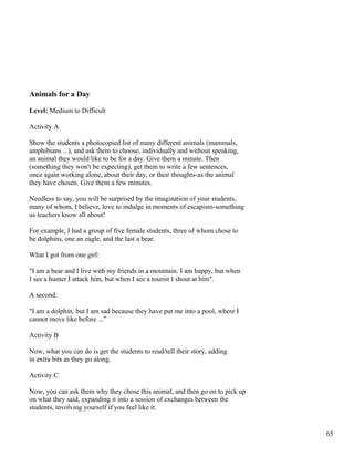 Animals for a Day
Level: Medium to Difficult
Activity A
Show the students a photocopied list of many different animals (mammals,
amphibians ...), and ask them to choose, individually and without speaking,
an animal they would like to be for a day. Give them a minute. Then
(something they won't be expecting), get them to write a few sentences,
once again working alone, about their day, or their thoughts-as the animal
they have chosen. Give them a few minutes.
Needless to say, you will be surprised by the imagination of your students,
many of whom, I believe, love to indulge in moments of escapism-something
us teachers know all about!
For example, I had a group of five female students, three of whom chose to
be dolphins, one an eagle, and the last a bear.
What I got from one girl:
"I am a bear and I live with my friends in a mountain. I am happy, but when
I see a hunter I attack him, but when I see a tourist I shout at him".
A second:
"I am a dolphin, but I am sad because they have put me into a pool, where I
cannot move like before ...”
Activity B
Now, what you can do is get the students to read/tell their story, adding
in extra bits as they go along.
Activity C
Now, you can ask them why they chose this animal, and then go on to pick up
on what they said, expanding it into a session of exchanges between the
students, involving yourself if you feel like it.
65
 
