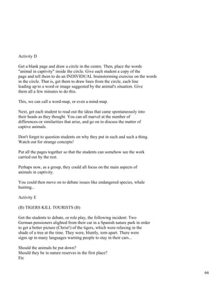 Activity D
Get a blank page and draw a circle in the centre. Then, place the words
"animal in captivity" inside the circle. Give each student a copy of the
page and tell them to do an INDIVIDUAL brainstorming exercise on the words
in the circle. That is, get them to draw lines from the circle, each line
leading up to a word or image suggested by the animal's situation. Give
them all a few minutes to do this.
This, we can call a word-map, or even a mind-map.
Next, get each student to read out the ideas that came spontaneously into
their heads as they thought. You can all marvel at the number of
differences-or similarities that arise, and go on to discuss the matter of
captive animals.
Don't forget to question students on why they put in such and such a thing.
Watch out for strange concepts!
Put all the pages together so that the students can somehow see the work
carried out by the rest.
Perhaps now, as a group, they could all focus on the main aspects of
animals in captivity.
You could then move on to debate issues like endangered species, whale
hunting...
Activity E
(B) TIGERS KILL TOURISTS (B)
Get the students to debate, or role play, the following incident: Two
German pensioners alighted from their car in a Spanish nature park in order
to get a better picture (Christ!) of the tigers, which were relaxing in the
shade of a tree at the time. They were, bluntly, torn apart. There were
signs up in many languages warning people to stay in their cars...
Should the animals be put down?
Should they be in nature reserves in the first place?
Etc
66
 