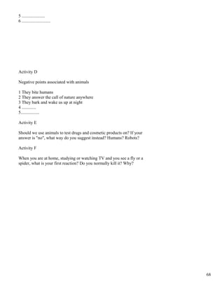 5 .....................
6 ..........................
Activity D
Negative points associated with animals
1 They bite humans
2 They answer the call of nature anywhere
3 They bark and wake us up at night
4 .............
5.................
Activity E
Should we use animals to test drugs and cosmetic products on? If your
answer is "no", what way do you suggest instead? Humans? Robots?
Activity F
When you are at home, studying or watching TV and you see a fly or a
spider, what is your first reaction? Do you normally kill it? Why?
68
 
