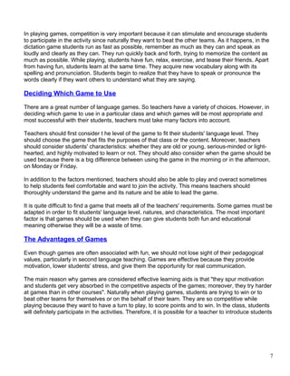 In playing games, competition is very important because it can stimulate and encourage students
to participate in the activity since naturally they want to beat the other teams. As it happens, in the
dictation game students run as fast as possible, remember as much as they can and speak as
loudly and clearly as they can. They run quickly back and forth, trying to memorize the content as
much as possible. While playing, students have fun, relax, exercise, and tease their friends. Apart
from having fun, students learn at the same time. They acquire new vocabulary along with its
spelling and pronunciation. Students begin to realize that they have to speak or pronounce the
words clearly if they want others to understand what they are saying.
Deciding Which Game to Use
There are a great number of language games. So teachers have a variety of choices. However, in
deciding which game to use in a particular class and which games will be most appropriate and
most successful with their students, teachers must take many factors into account.
Teachers should first consider t he level of the game to fit their students' language level. They
should choose the game that fits the purposes of that class or the content. Moreover, teachers
should consider students' characteristics: whether they are old or young, serious-minded or light-
hearted, and highly motivated to learn or not. They should also consider when the game should be
used because there is a big difference between using the game in the morning or in the afternoon,
on Monday or Friday.
In addition to the factors mentioned, teachers should also be able to play and overact sometimes
to help students feel comfortable and want to join the activity. This means teachers should
thoroughly understand the game and its nature and be able to lead the game.
It is quite difficult to find a game that meets all of the teachers' requirements. Some games must be
adapted in order to fit students' language level, natures, and characteristics. The most important
factor is that games should be used when they can give students both fun and educational
meaning otherwise they will be a waste of time.
The Advantages of Games
Even though games are often associated with fun, we should not lose sight of their pedagogical
values, particularly in second language teaching. Games are effective because they provide
motivation, lower students' stress, and give them the opportunity for real communication.
The main reason why games are considered effective learning aids is that "they spur motivation
and students get very absorbed in the competitive aspects of the games; moreover, they try harder
at games than in other courses". Naturally when playing games, students are trying to win or to
beat other teams for themselves or on the behalf of their team. They are so competitive while
playing because they want to have a turn to play, to score points and to win. In the class, students
will definitely participate in the activities. Therefore, it is possible for a teacher to introduce students
7
 