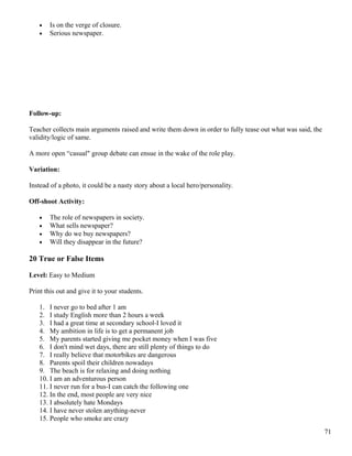 • Is on the verge of closure.
• Serious newspaper.
Follow-up:
Teacher collects main arguments raised and write them down in order to fully tease out what was said, the
validity/logic of same.
A more open “casual" group debate can ensue in the wake of the role play.
Variation:
Instead of a photo, it could be a nasty story about a local hero/personality.
Off-shoot Activity:
• The role of newspapers in society.
• What sells newspaper?
• Why do we buy newspapers?
• Will they disappear in the future?
20 True or False Items
Level: Easy to Medium
Print this out and give it to your students.
1. I never go to bed after 1 am
2. I study English more than 2 hours a week
3. I had a great time at secondary school-I loved it
4. My ambition in life is to get a permanent job
5. My parents started giving me pocket money when I was five
6. I don't mind wet days, there are still plenty of things to do
7. I really believe that motorbikes are dangerous
8. Parents spoil their children nowadays
9. The beach is for relaxing and doing nothing
10. I am an adventurous person
11. I never run for a bus-I can catch the following one
12. In the end, most people are very nice
13. I absolutely hate Mondays
14. I have never stolen anything-never
15. People who smoke are crazy
71
 