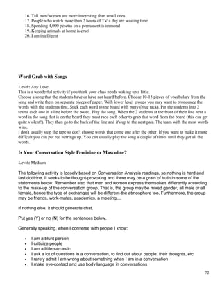 16. Tall men/women are more interesting than small ones
17. People who watch more than 2 hours of TV a day are wasting time
18. Spending 4,000 pesetas on a permanent is immoral
19. Keeping animals at home is cruel
20. I am intelligent
Word Grab with Songs
Level: Any Level
This is a wonderful activity if you think your class needs waking up a little.
Choose a song that the students have or have not heard before. Choose 10-15 pieces of vocabulary from the
song and write them on separate pieces of paper. With lower level groups you may want to pronounce the
words with the students first. Stick each word to the board with putty (blue tack). Put the students into 2
teams each one in a line before the board. Play the song. When the 2 students at the front of their line hear a
word in the song that is on the board they must race each other to grab that word from the board (this can get
quite violent!). They then go to the back of the line and it's up to the next pair. The team with the most words
wins.
I don't usually stop the tape so don't choose words that come one after the other. If you want to make it more
difficult you can put red herrings up. You can usually play the song a couple of times until they get all the
words.
Is Your Conversation Style Feminine or Masculine?
Level: Medium
The following activity is loosely based on Conversation Analysis readings, so nothing is hard and
fast doctrine. It seeks to be thought-provoking and there may be a grain of truth in some of the
statements below. Remember also that men and women express themselves differently according
to the make-up of the conversation group. That is, the group may be mixed gender, all male or all
female, hence the type of exchanges will be different-the atmosphere too. Furthermore, the group
may be friends, work-mates, academics, a meeting....
If nothing else, it should generate chat.
Put yes (Y) or no (N) for the sentences below.
Generally speaking, when I converse with people I know:
• I am a blunt person
• I criticize people
• I am a little sarcastic
• I ask a lot of questions in a conversation, to find out about people, their thoughts, etc
• I rarely admit I am wrong about something when I am in a conversation
• I make eye-contact and use body language in conversations
72
 