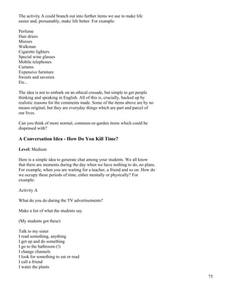 The activity A could branch out into further items we use to make life
easier and, presumably, make life better. For example:
Perfume
Hair driers
Mirrors
Walkman
Cigarette lighters
Special wine glasses
Mobile telephones
Curtains
Expensive furniture
Sweets and savories
Etc...
The idea is not to embark on an ethical crusade, but simple to get people
thinking and speaking in English. All of this is, crucially, backed up by
realistic reasons for the comments made. Some of the items above are by no
means original, but they are everyday things which are part and parcel of
our lives.
Can you think of more normal, common-or-garden items which could be
dispensed with?
A Conversation Idea - How Do You Kill Time?
Level: Medium
Here is a simple idea to generate chat among your students. We all know
that there are moments during the day when we have nothing to do, no plans.
For example, when you are waiting for a teacher, a friend and so on. How do
we occupy these periods of time, either mentally or physically? For
example:
Activity A
What do you do during the TV advertisements?
Make a list of what the students say
(My students got these)
Talk to my sister
I read something, anything
I get up and do something
I go to the bathroom (!)
I change channels
I look for something to eat or read
I call a friend
I water the plants
75
 