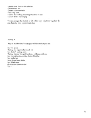 I put on some food for the next day
I phone Pizza Hut
I put the children to bed
I brush my teeth
I unload the washing machine/put clothes on line
I rush to do the washing-up
You can also get the students to tick off the ones which they regularly do
and check the most common activities
Activity B
Ways to pass the time/occupy your mind/self when you are:
In a bus queue
Waiting at a supermarket check-out
In a doctor's waiting-room
Waiting for your boy/girlfriend on a cold day-outdoors
In a cinema/theatre, waiting for the film/play
In a traffic jam
In an airport/train station
In a lift/elevator
Getting your hair done/cut
Etc ...
76
 
