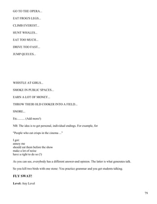 GO TO THE OPERA...
EAT FROG'S LEGS...
CLIMB EVEREST...
HUNT WHALES...
EAT TOO MUCH...
DRIVE TOO FAST...
JUMP QUEUES...
WHISTLE AT GIRLS...
SMOKE IN PUBLIC SPACES...
EARN A LOT OF MONEY...
THROW THEIR OLD COOKER INTO A FIELD...
SNORE...
Etc.......... (Add more!)
NB: The idea is to get personal, individual endings. For example, for
"People who eat crisps in the cinema ...”
I got:
annoy me
should eat them before the show
make a lot of noise
have a right to do so (!)
As you can see, everybody has a different answer-and opinion. The latter is what generates talk.
So you kill two birds with one stone: You practice grammar and you get students talking.
FLY SWAT!
Level: Any Level
79
 