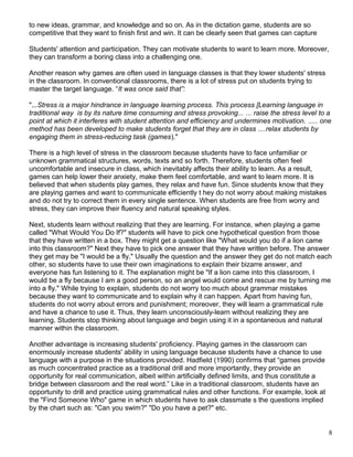 to new ideas, grammar, and knowledge and so on. As in the dictation game, students are so
competitive that they want to finish first and win. It can be clearly seen that games can capture
Students' attention and participation. They can motivate students to want to learn more. Moreover,
they can transform a boring class into a challenging one.
Another reason why games are often used in language classes is that they lower students' stress
in the classroom. In conventional classrooms, there is a lot of stress put on students trying to
master the target language. “It was once said that”:
"...Stress is a major hindrance in language learning process. This process [Learning language in
traditional way is by its nature time consuming and stress provoking... ... raise the stress level to a
point at which it interferes with student attention and efficiency and undermines motivation. ..... one
method has been developed to make students forget that they are in class ....relax students by
engaging them in stress-reducing task (games)."
There is a high level of stress in the classroom because students have to face unfamiliar or
unknown grammatical structures, words, texts and so forth. Therefore, students often feel
uncomfortable and insecure in class, which inevitably affects their ability to learn. As a result,
games can help lower their anxiety, make them feel comfortable, and want to learn more. It is
believed that when students play games, they relax and have fun. Since students know that they
are playing games and want to communicate efficiently t hey do not worry about making mistakes
and do not try to correct them in every single sentence. When students are free from worry and
stress, they can improve their fluency and natural speaking styles.
Next, students learn without realizing that they are learning. For instance, when playing a game
called "What Would You Do If?" students will have to pick one hypothetical question from those
that they have written in a box. They might get a question like "What would you do if a lion came
into this classroom?" Next they have to pick one answer that they have written before. The answer
they get may be "I would be a fly." Usually the question and the answer they get do not match each
other, so students have to use their own imaginations to explain their bizarre answer, and
everyone has fun listening to it. The explanation might be "If a lion came into this classroom, I
would be a fly because I am a good person, so an angel would come and rescue me by turning me
into a fly." While trying to explain, students do not worry too much about grammar mistakes
because they want to communicate and to explain why it can happen. Apart from having fun,
students do not worry about errors and punishment; moreover, they will learn a grammatical rule
and have a chance to use it. Thus, they learn unconsciously-learn without realizing they are
learning. Students stop thinking about language and begin using it in a spontaneous and natural
manner within the classroom.
Another advantage is increasing students' proficiency. Playing games in the classroom can
enormously increase students' ability in using language because students have a chance to use
language with a purpose in the situations provided. Hadfield (1990) confirms that “games provide
as much concentrated practice as a traditional drill and more importantly, they provide an
opportunity for real communication, albeit within artificially defined limits, and thus constitute a
bridge between classroom and the real word.” Like in a traditional classroom, students have an
opportunity to drill and practice using grammatical rules and other functions. For example, look at
the "Find Someone Who" game in which students have to ask classmate s the questions implied
by the chart such as: "Can you swim?" "Do you have a pet?" etc.
8
 