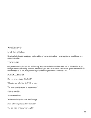 Personal Survey
Level: Easy to Medium
Here is a light-hearted idea to get pupils talking in conversation class. I have adapted an idea I found in a
gossip magazine.
TEACHER TIP
Get your students to fill out this mini survey. You can ask them questions at the end of the exercise or go
through the answers as they are made. Obviously, you don't dwell on the "childhood" question too much-it's
meant to be a bit of fun. But you should get some mileage from the "white lies" one.
PERSONAL SURVEY
Did you have a happy childhood?
When do you tell white lies? Tell us one.
The most capable person in your country?
Favorite novelist?
Proudest moment?
Worst moment? (Last week if necessary)
Most hated song/music at the moment?
The last piece of music you bought?
82
 