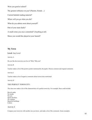 Were you good at school?
The greatest influence on you? (Parents, friends ...)
Current bedside reading material?
Where will you go when you die?
What do you admire most about yourself?
One of your main faults?
A small crime you once committed? (Anything at all)
Music you would like played at your funeral?
My Town
Level: Any Level
Activity A
Do you like the town/city you live in? Why? Why not?
Activity B
Teacher makes a list of the positive points mentioned by the pupils. Discuss common and original comments.
Activity C
Teacher makes a list of negative comments about towns/cities mentioned
Activity D
THE PERFECT TOWN/CITY:
The class now makes a list of the characteristics of a perfect town/city. For example, these could include:
Bicycle paths
No smoke
No cars
Sports facilities
No violence
Beautiful buildings
Culture
Activity E
Compare your town/city with another one you know, and make a list of the comments. Some examples:
83
 