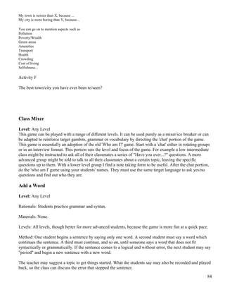 My town is noisier than X, because ...
My city is more boring than Y, because...
You can go on to mention aspects such as
Pollution
Poverty/Wealth
Green areas
Amenities
Transport
Health
Crowding
Cost of living
Selfishness...
Activity F
The best town/city you have ever been to/seen?
Class Mixer
Level: Any Level
This game can be played with a range of different levels. It can be used purely as a mixer/ice breaker or can
be adapted to reinforce target gambits, grammar or vocabulary by directing the 'chat' portion of the game.
This game is essentially an adoption of the old 'Who am I?' game. Start with a 'chat' either in rotating groups
or in an interview format. This portion sets the level and focus of the game. For example a low intermediate
class might be instructed to ask all of their classmates a series of "Have you ever...?" questions. A more
advanced group might be told to talk to all their classmates about a certain topic, leaving the specific
questions up to them. With a lower level group I find a note taking form to be useful. After the chat portion,
do the 'who am I' game using your students' names. They must use the same target language to ask yes/no
questions and find out who they are.
Add a Word
Level: Any Level
Rationale: Students practice grammar and syntax.
Materials: None.
Levels: All levels, though better for more advanced students, because the game is more fun at a quick pace.
Method: One student begins a sentence by saying only one word. A second student must say a word which
continues the sentence. A third must continue, and so on, until someone says a word that does not fit
syntactically or grammatically. If the sentence comes to a logical end without error, the next student may say
"period" and begin a new sentence with a new word.
The teacher may suggest a topic to get things started. What the students say may also be recorded and played
back, so the class can discuss the error that stopped the sentence.
84
 